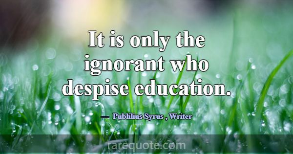 It is only the ignorant who despise education.... -Publilius Syrus