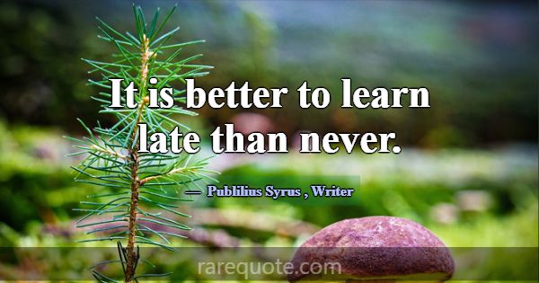 It is better to learn late than never.... -Publilius Syrus