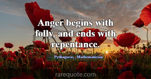Anger begins with folly, and ends with repentance.... -Pythagoras
