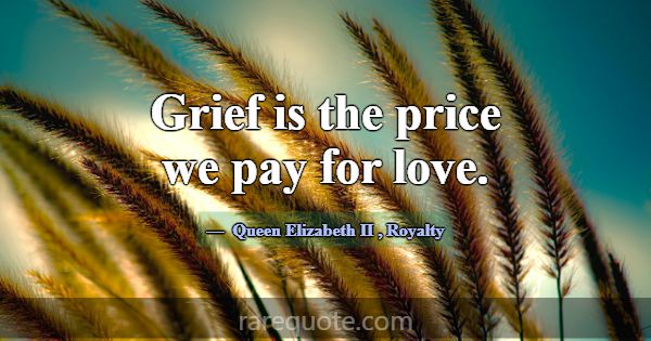 Grief is the price we pay for love.... -Queen Elizabeth II