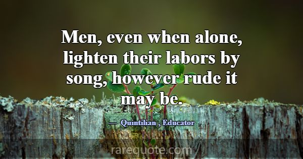 Men, even when alone, lighten their labors by song... -Quintilian