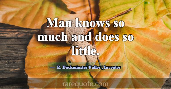 Man knows so much and does so little.... -R. Buckminster Fuller