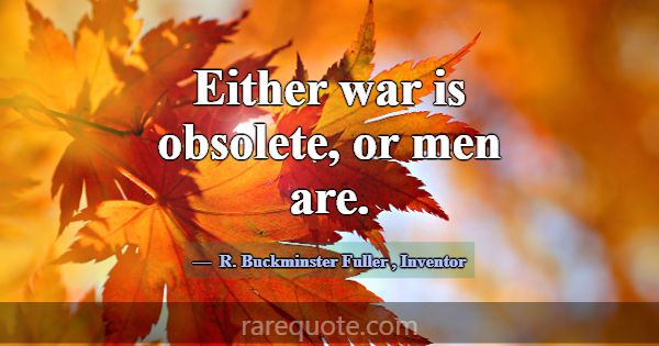 Either war is obsolete, or men are.... -R. Buckminster Fuller