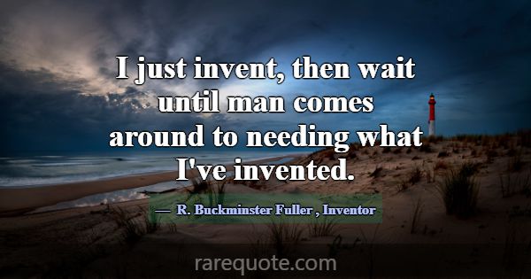 I just invent, then wait until man comes around to... -R. Buckminster Fuller