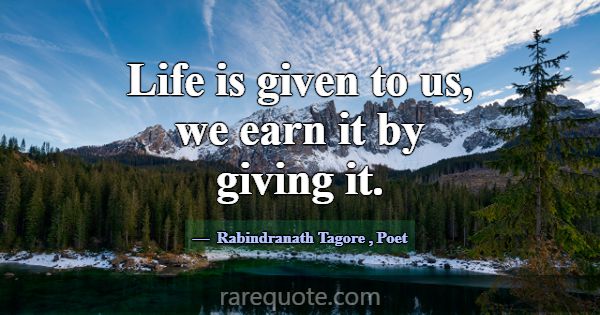 Life is given to us, we earn it by giving it.... -Rabindranath Tagore
