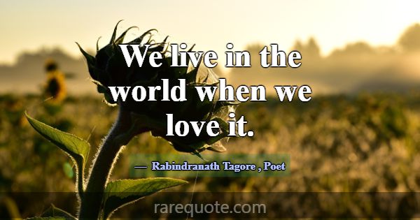We live in the world when we love it.... -Rabindranath Tagore