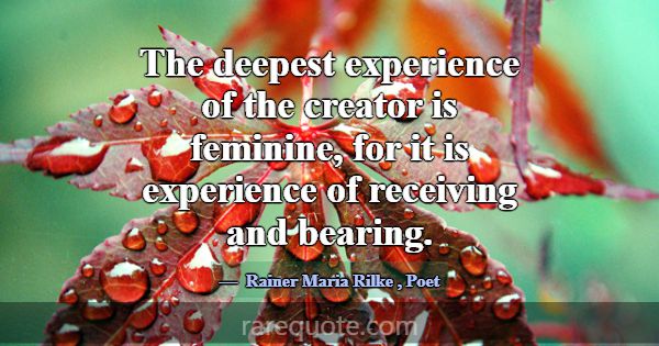 The deepest experience of the creator is feminine,... -Rainer Maria Rilke