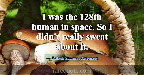 I was the 128th human in space. So I didn't really... -Rakesh Sharma