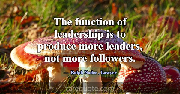 The function of leadership is to produce more lead... -Ralph Nader