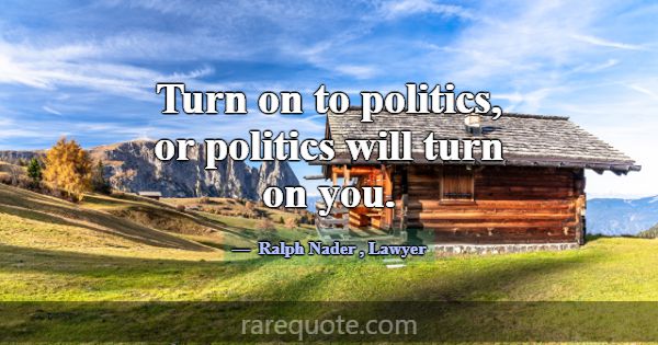 Turn on to politics, or politics will turn on you.... -Ralph Nader