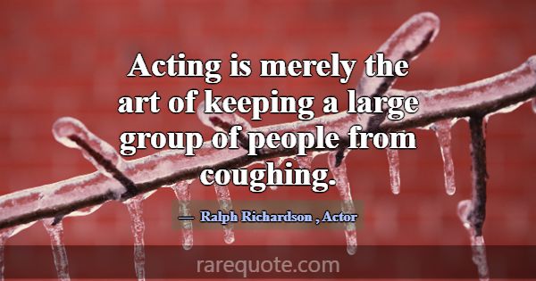 Acting is merely the art of keeping a large group ... -Ralph Richardson