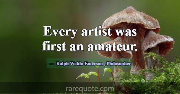 Every artist was first an amateur.... -Ralph Waldo Emerson