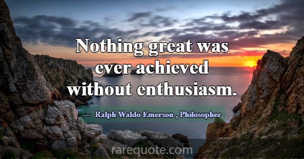 Nothing great was ever achieved without enthusiasm... -Ralph Waldo Emerson