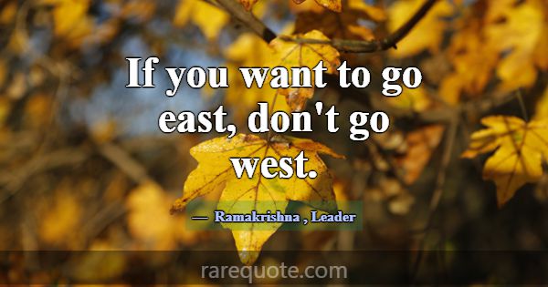 If you want to go east, don't go west.... -Ramakrishna