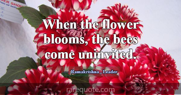 When the flower blooms, the bees come uninvited.... -Ramakrishna