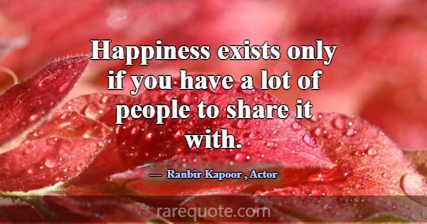 Happiness exists only if you have a lot of people ... -Ranbir Kapoor