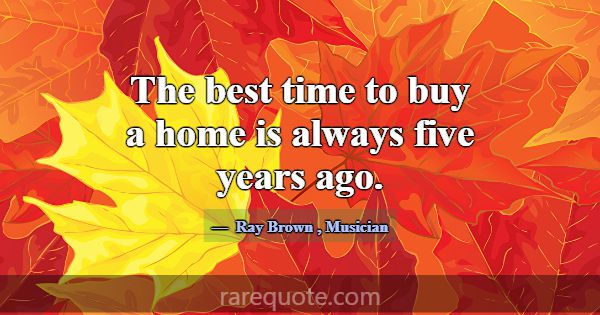 The best time to buy a home is always five years a... -Ray Brown