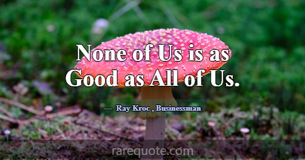 None of Us is as Good as All of Us.... -Ray Kroc