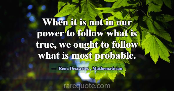 When it is not in our power to follow what is true... -Rene Descartes