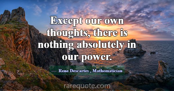 Except our own thoughts, there is nothing absolute... -Rene Descartes