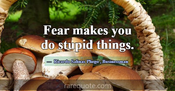 Fear makes you do stupid things.... -Ricardo Salinas Pliego