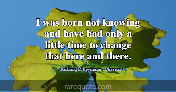 I was born not knowing and have had only a little ... -Richard P. Feynman