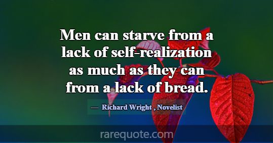 Men can starve from a lack of self-realization as ... -Richard Wright