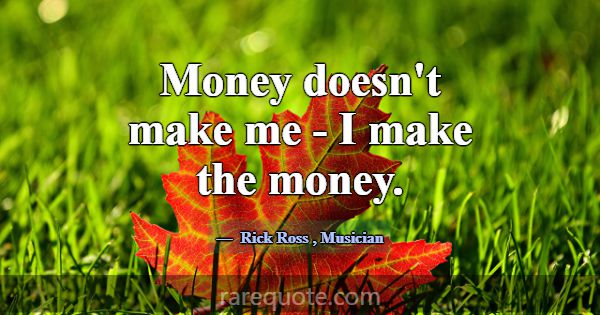 Money doesn't make me - I make the money.... -Rick Ross