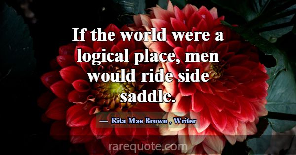 If the world were a logical place, men would ride ... -Rita Mae Brown