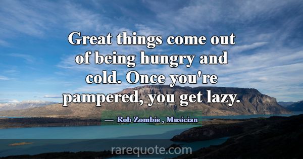 Great things come out of being hungry and cold. On... -Rob Zombie