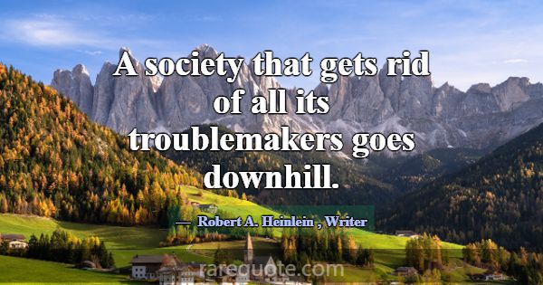A society that gets rid of all its troublemakers g... -Robert A. Heinlein