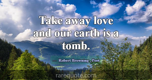 Take away love and our earth is a tomb.... -Robert Browning