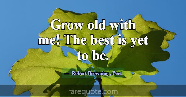 Grow old with me! The best is yet to be.... -Robert Browning