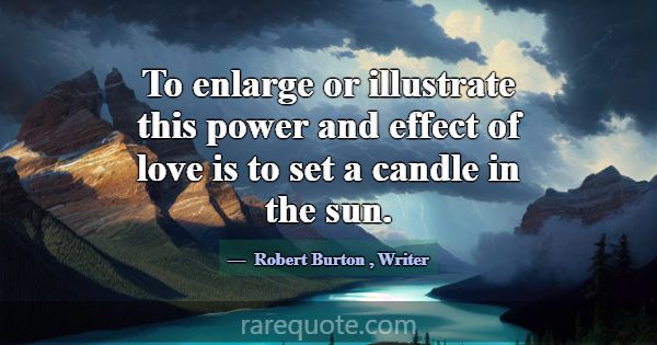 To enlarge or illustrate this power and effect of ... -Robert Burton