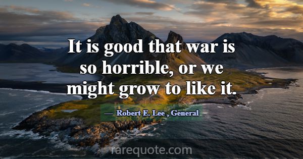 It is good that war is so horrible, or we might gr... -Robert E. Lee