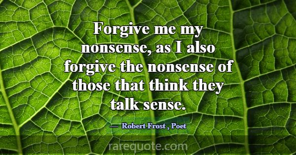 Forgive me my nonsense, as I also forgive the nons... -Robert Frost