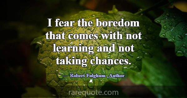 I fear the boredom that comes with not learning an... -Robert Fulghum