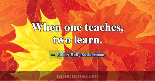 When one teaches, two learn.... -Robert Half
