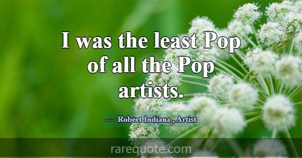 I was the least Pop of all the Pop artists.... -Robert Indiana