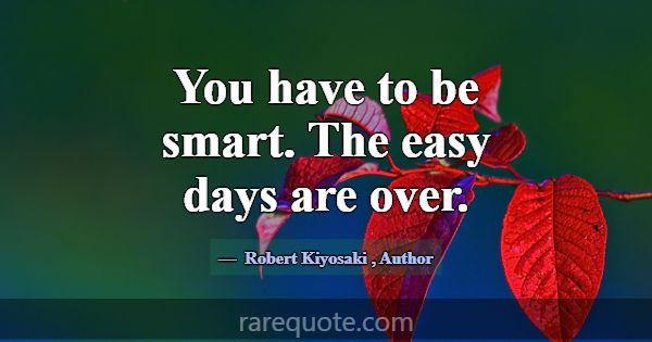 You have to be smart. The easy days are over.... -Robert Kiyosaki