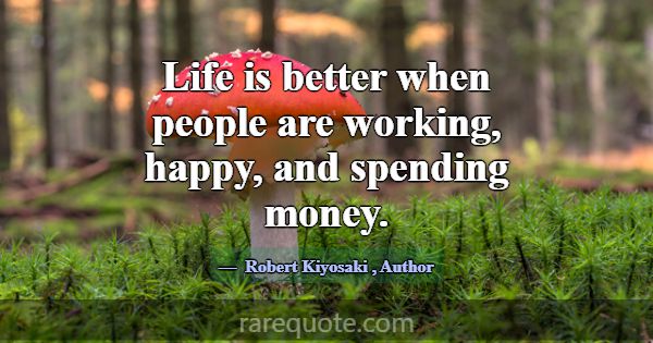 Life is better when people are working, happy, and... -Robert Kiyosaki