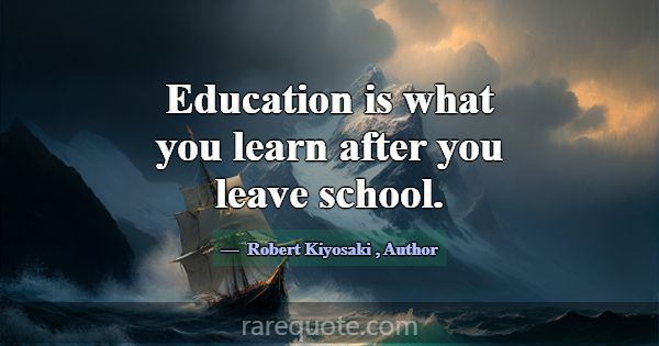 Education is what you learn after you leave school... -Robert Kiyosaki