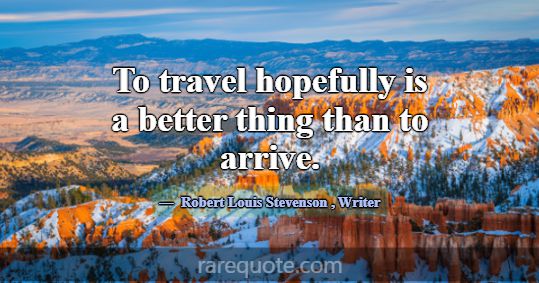 To travel hopefully is a better thing than to arri... -Robert Louis Stevenson