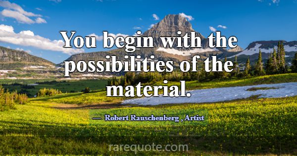 You begin with the possibilities of the material.... -Robert Rauschenberg