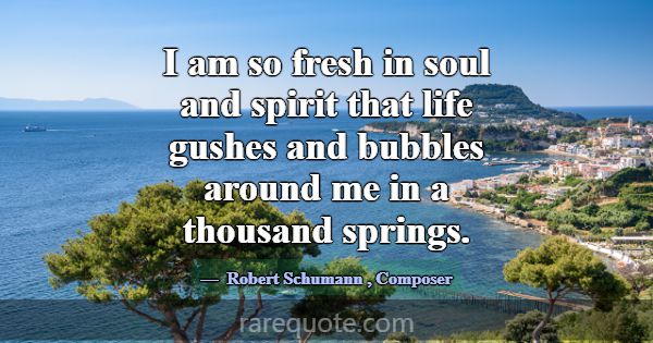 I am so fresh in soul and spirit that life gushes ... -Robert Schumann