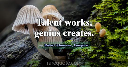 Talent works, genius creates.... -Robert Schumann