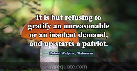 It is but refusing to gratify an unreasonable or a... -Robert Walpole