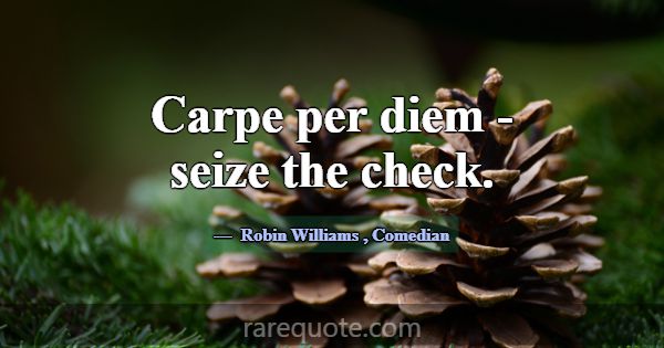 Carpe per diem - seize the check.... -Robin Williams