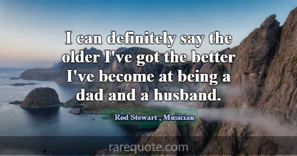 I can definitely say the older I've got the better... -Rod Stewart