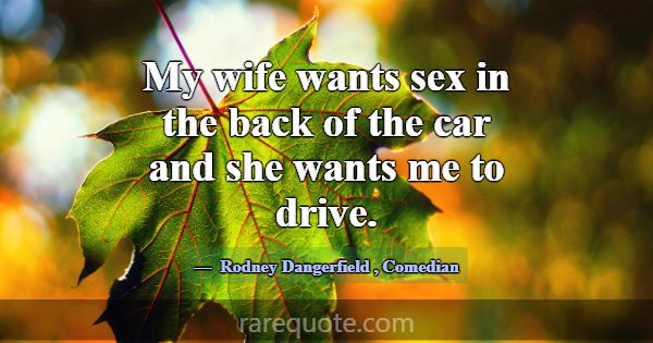My wife wants sex in the back of the car and she w... -Rodney Dangerfield